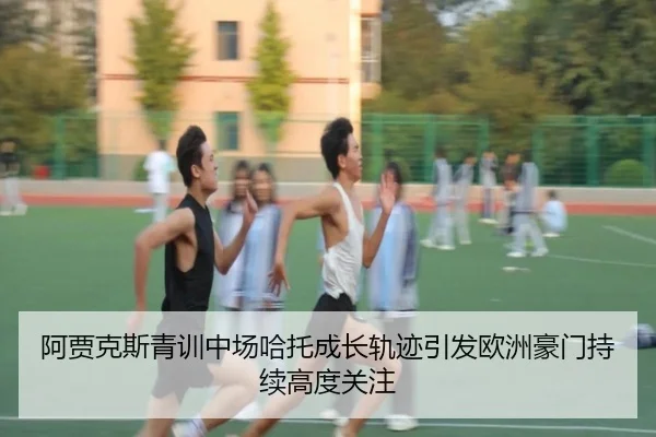 阿贾克斯青训中场哈托成长轨迹引发欧洲豪门持续高度关注